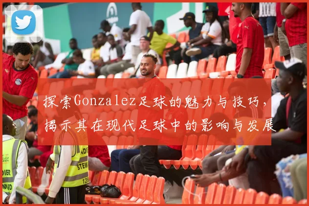 探索Gonzalez足球的魅力与技巧，揭示其在现代足球中的影响与发展