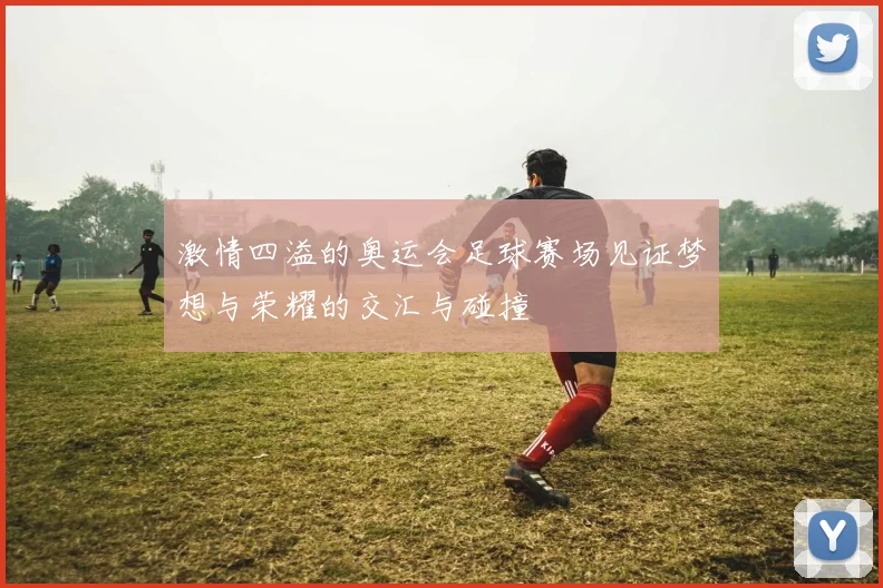 激情四溢的奥运会足球赛场见证梦想与荣耀的交汇与碰撞