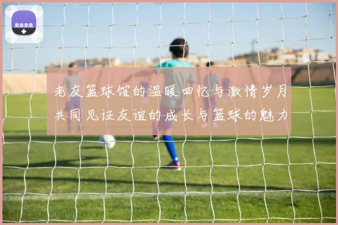 老友篮球馆的温暖回忆与激情岁月共同见证友谊的成长与篮球的魅力