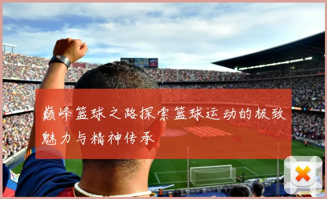 巅峰篮球之路探索篮球运动的极致魅力与精神传承